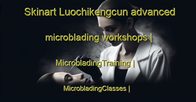 Skinart Luochikengcun advanced microblading workshops | MicrobladingTraining | MicrobladingClasses | SkinartTraining-China